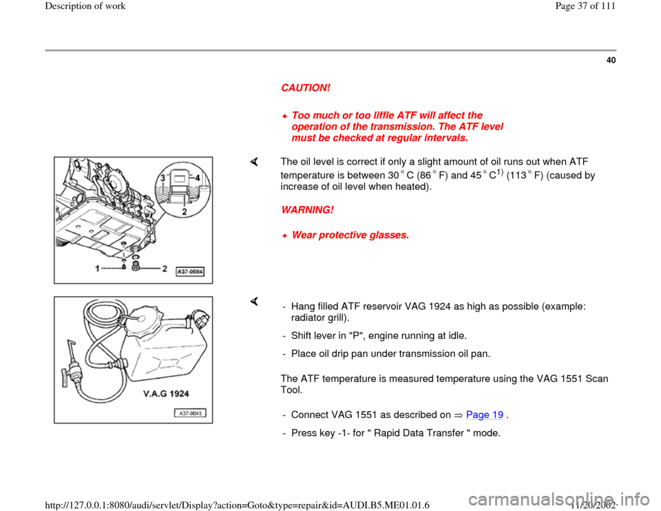 AUDI A4 1995 B5 / 1.G Engine Oil Level Checking Workshop Manual 40
      
CAUTION! 
     
Too much or too liffle ATF will affect the 
operation of the transmission. The ATF level 
must be checked at regular intervals. 
    
The oil level is correct if only a sligh