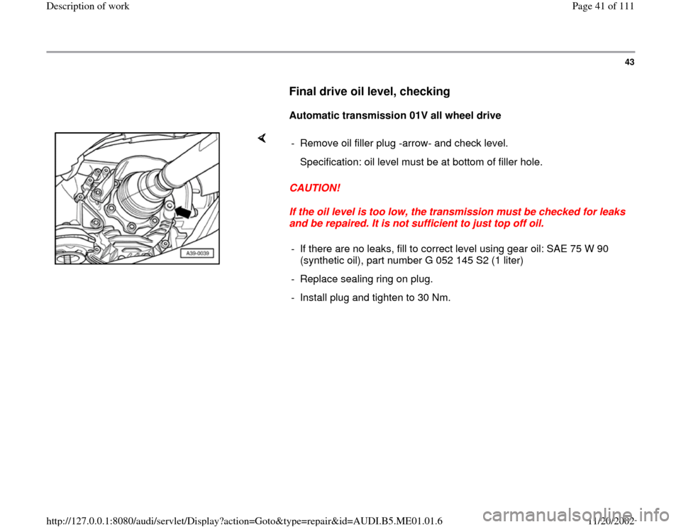 AUDI A4 1995 B5 / 1.G Engine Oil Level Checking Workshop Manual 43
      
Final drive oil level, checking
 
     
Automatic transmission 01V all wheel drive  
    
CAUTION! 
If the oil level is too low, the transmission must be checked for leaks 
and be repaired. 