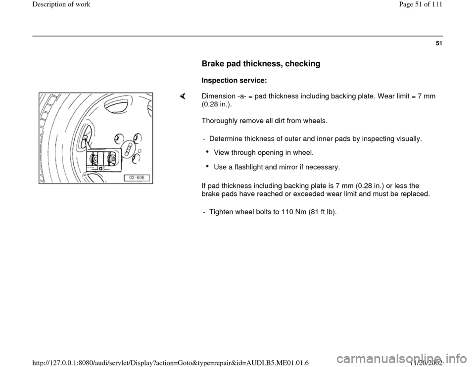 AUDI A4 1996 B5 / 1.G Engine Oil Level Checking Workshop Manual 51
      
Brake pad thickness, checking
 
     
Inspection service:  
    
Dimension -a- = pad thickness including backing plate. Wear limit = 7 mm 
(0.28 in.).  
Thoroughly remove all dirt from wheel