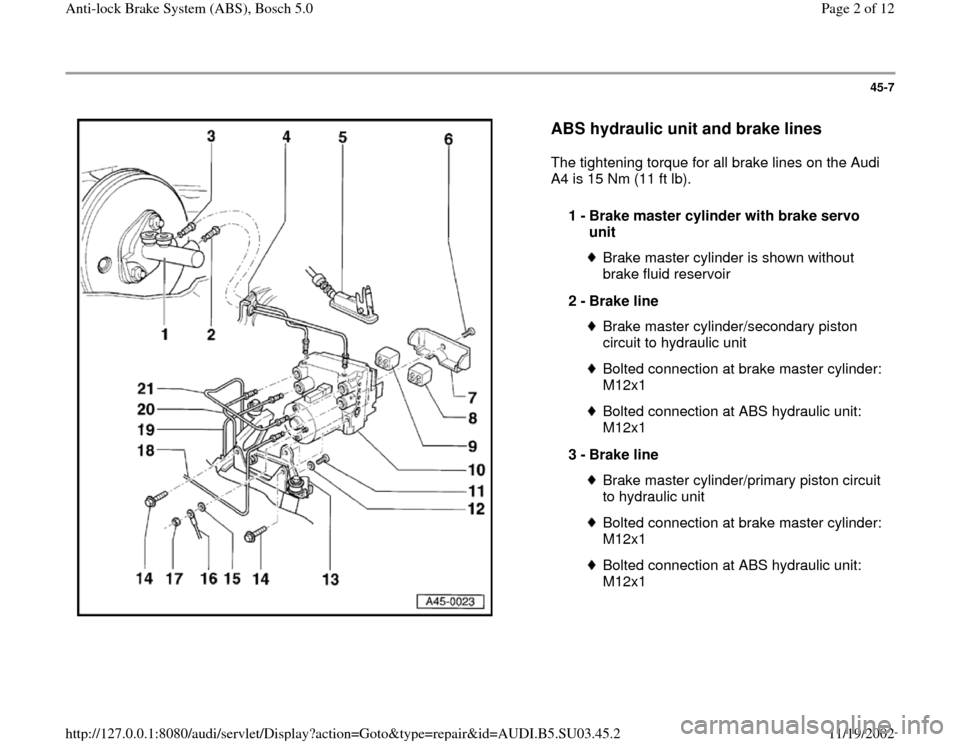 AUDI A4 1995 B5 / 1.G ABS Bosch 5.0 Workshop Manual 45-7
 
  
ABS hydraulic unit and brake lines
 
The tightening torque for all brake lines on the Audi 
A4 is 15 Nm (11 ft lb).  
1 - 
Brake master cylinder with brake servo 
unit 
Brake master cylinder