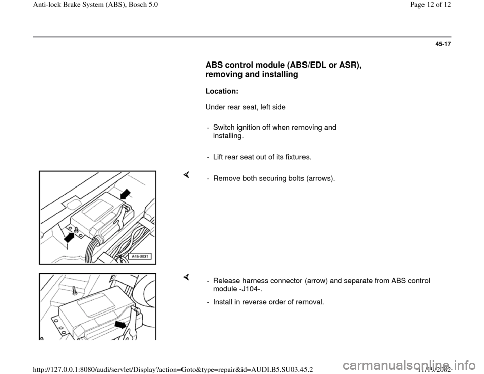 AUDI A4 1999 B5 / 1.G ABS Bosch 5.0 User Guide 45-17
      
ABS control module (ABS/EDL or ASR), 
removing and installing
 
     
Location: 
      Under rear seat, left side  
     
-  Switch ignition off when removing and 
installing. 
     
-  L