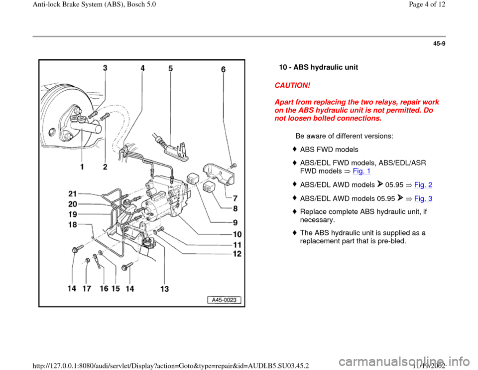 AUDI A4 1998 B5 / 1.G ABS Bosch 5.0 Workshop Manual 45-9
 
  
CAUTION! 
Apart from replacing the two relays, repair work 
on the ABS hydraulic unit is not permitted. Do 
not loosen bolted connections.  10 - 
ABS hydraulic unit 
  Be aware of different 