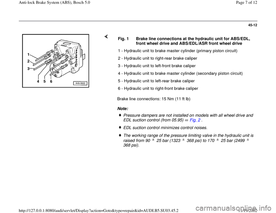 AUDI A4 1999 B5 / 1.G ABS Bosch 5.0 Workshop Manual 45-12
 
    
Brake line connections: 15 Nm (11 ft lb)  
Note:  Fig. 1  Brake line connections at the hydraulic unit for ABS/EDL, 
front wheel drive and ABS/EDL/ASR front wheel drive 
1 - Hydraulic uni