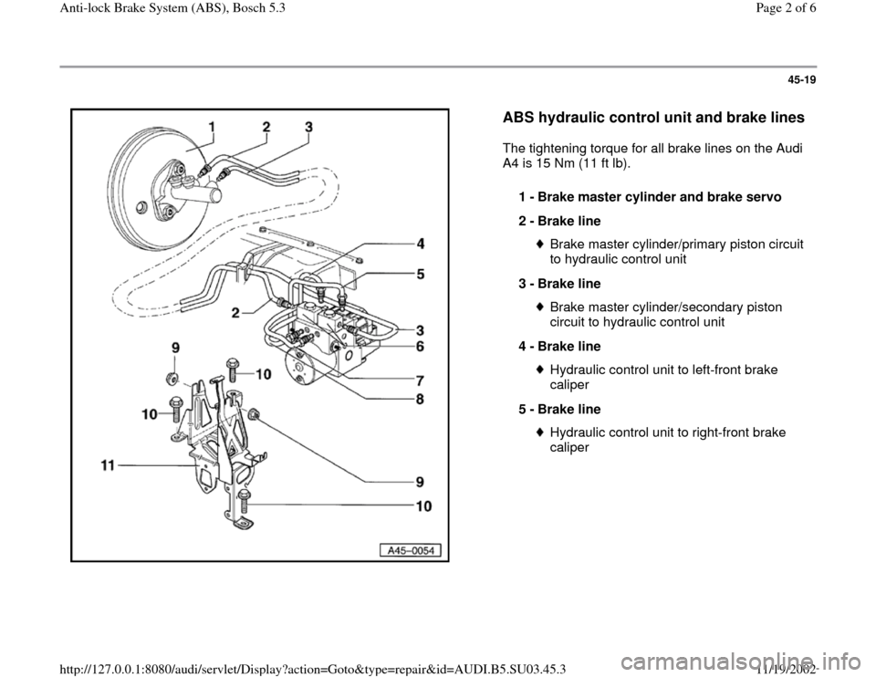 AUDI A4 1999 B5 / 1.G ABS Bosch 5.3 Workshop Manual 45-19
 
  
ABS hydraulic control unit and brake lines
 
The tightening torque for all brake lines on the Audi 
A4 is 15 Nm (11 ft lb).  
1 - 
Brake master cylinder and brake servo 
2 - 
Brake line 
Br