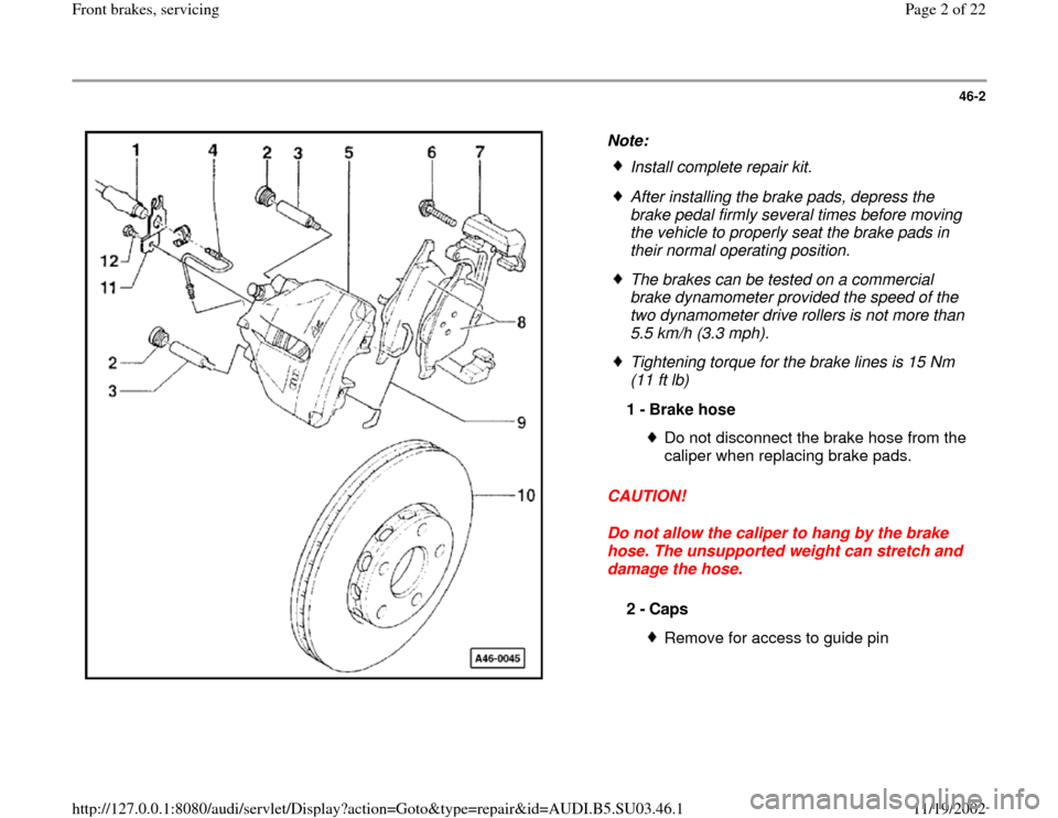 AUDI A4 1999 B5 / 1.G Front Brake Service Workshop Manual 46-2
 
  
Note: 
CAUTION! 
Do not allow the caliper to hang by the brake 
hose. The unsupported weight can stretch and 
damage the hose.   
Install complete repair kit.
 After installing the brake pad