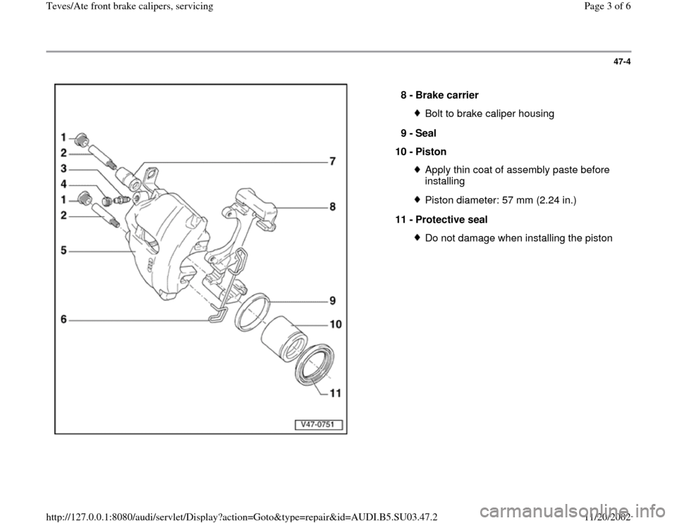 AUDI A4 2000 B5 / 1.G Front Calipers Workshop Manual 47-4
 
  
  8 - 
Brake carrier 
Bolt to brake caliper housing
9 - 
Seal 
10 - 
Piston Apply thin coat of assembly paste before 
installing Piston diameter: 57 mm (2.24 in.)
11 - 
Protective seal Do no
