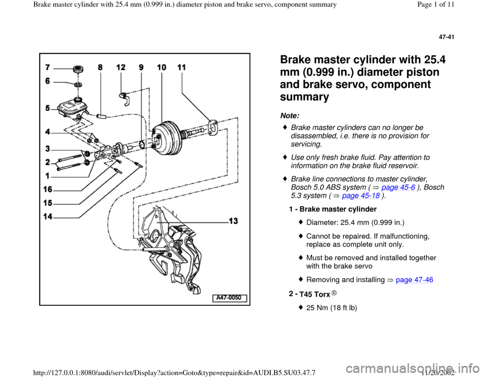 AUDI A4 1996 B5 / 1.G Master Cylinder 25mm Workshop Manual 47-41
 
  
Brake master cylinder with 25.4 
mm (0.999 in.) diameter piston 
and brake servo, component 
summary Note: 
 
Brake master cylinders can no longer be 
disassembled, i.e. there is no provisi