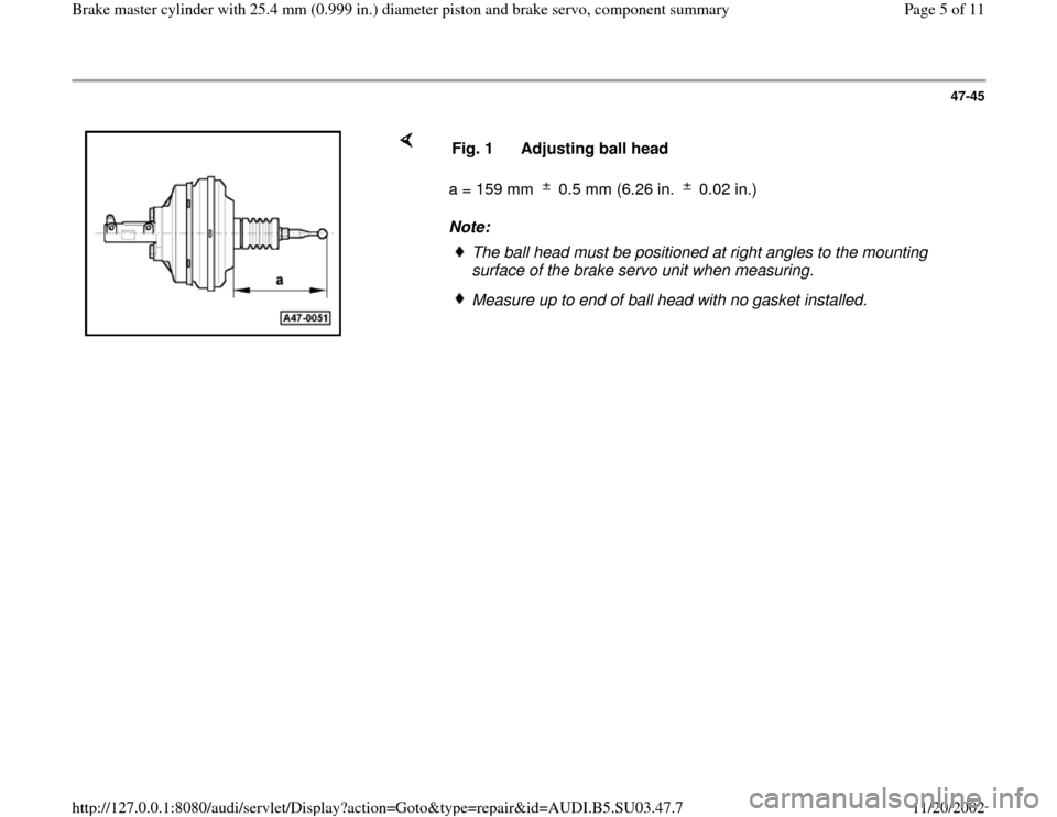 AUDI A4 1999 B5 / 1.G Master Cylinder 25mm Workshop Manual 47-45
 
    
a = 159 mm   0.5 mm (6.26 in.   0.02 in.)  
Note:  Fig. 1  Adjusting ball head
The ball head must be positioned at right angles to the mounting 
surface of the brake servo unit when measu
