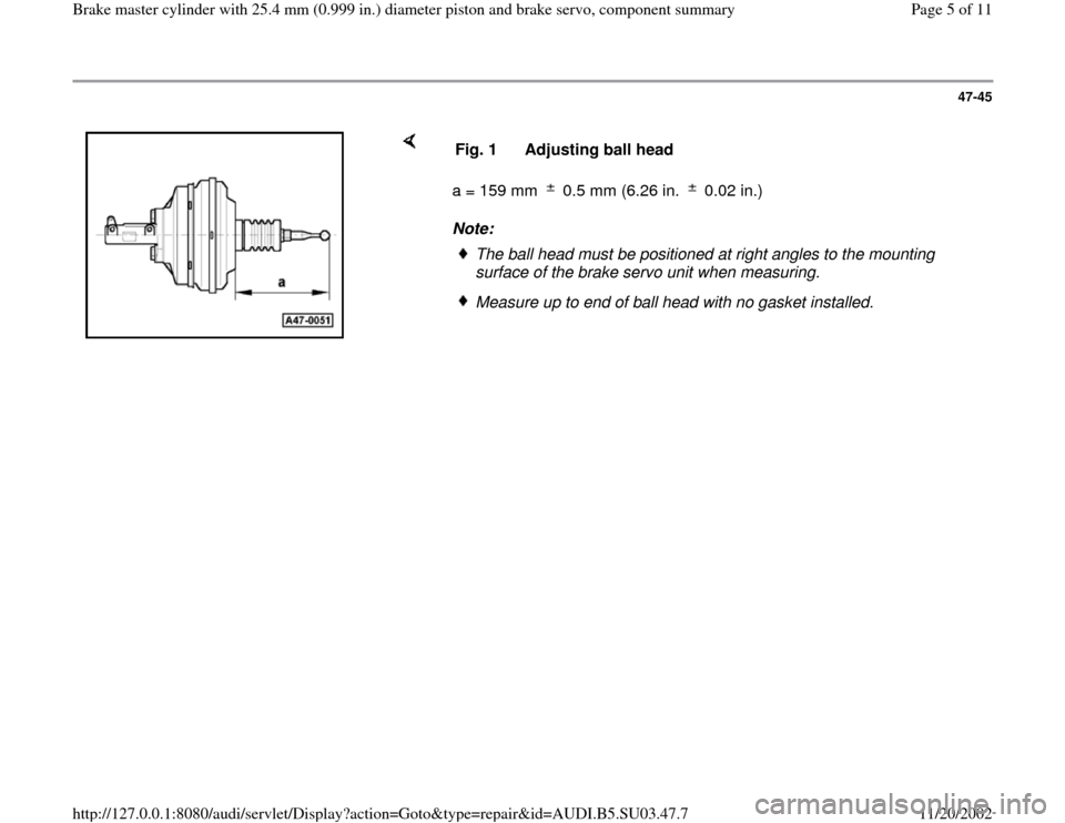 AUDI A4 1999 B5 / 1.G Master Cylinder 25mm Workshop Manual 47-45
a = 159 mm 0.5 mm (6.26 in. 0.02 in.)
Note: Fig. 1 Adjusting ball head
The ball head must be positioned at right angles to the mounting
surface of the brake servo unit when measu AUDI A4 1999 B5 / 1.G Master Cylinder 25mm Workshop Manual 47-45
a = 159 mm 0.5 mm (6.26 in. 0.02 in.)
Note: Fig. 1 Adjusting ball head
The ball head must be positioned at right angles to the mounting
surface of the brake servo unit when measu