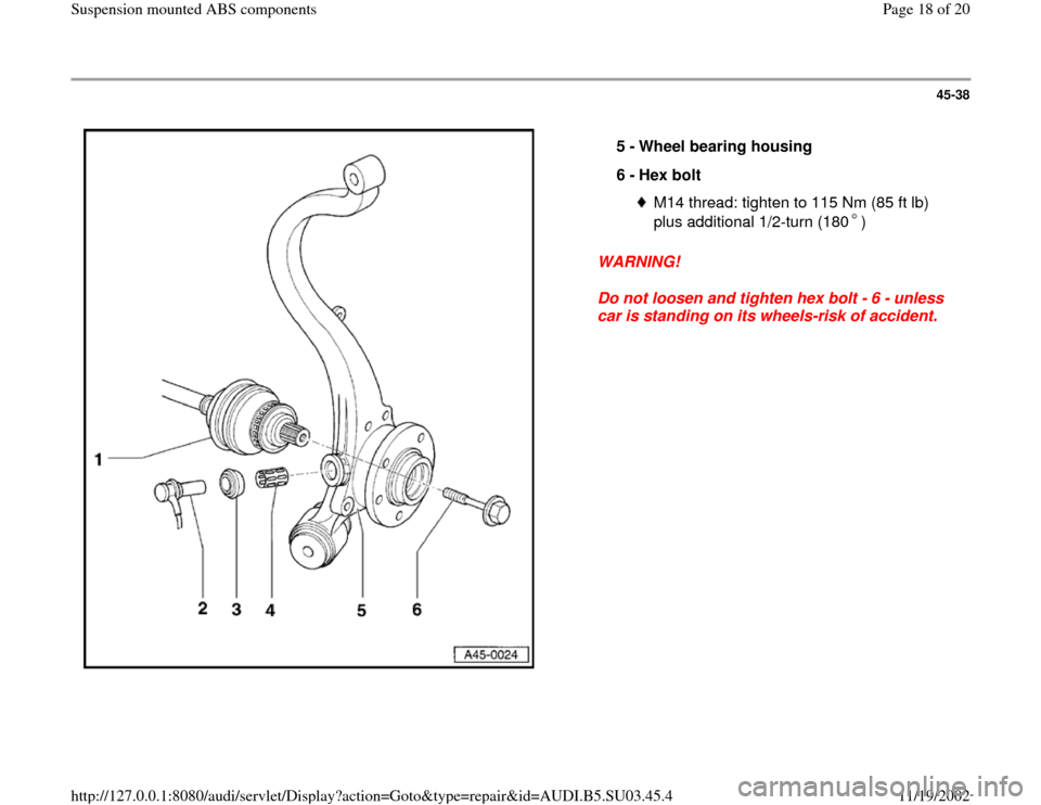 AUDI A4 2000 B5 / 1.G Suspension Mount ABS User Guide 45-38
 
  
WARNING! 
Do not loosen and tighten hex bolt - 6 - unless 
car is standing on its wheels-risk of accident.  5 - 
Wheel bearing housing 
6 - 
Hex bolt 
M14 thread: tighten to 115 Nm (85 ft l