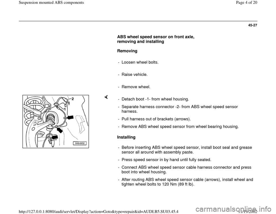 AUDI A4 2000 B5 / 1.G Suspension Mount ABS Workshop Manual 45-27
      
ABS wheel speed sensor on front axle, 
removing and installing  
     
Removing 
     
- Loosen wheel bolts.
     
- Raise vehicle.
     
- Remove wheel.
    
Installing  -  Detach boot -