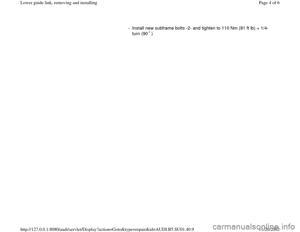 AUDI A4 2000 B5 / 1.G Suspension Lower Guide Link Remove And Install Workshop Manual -  Install new subframe bolts -2- and tighten to 110 Nm (81 ft lb) + 1/4-
turn (90 ) 
Pa
ge 4 of 6 Lower 
guide link, removin
g and installin
g
11/20/2002 htt
p://127.0.0.1:8080/audi/servlet/Dis
play?