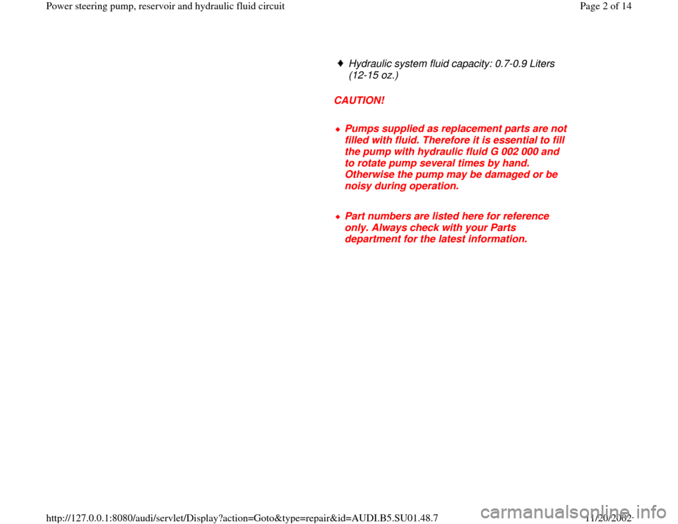 AUDI A4 2000 B5 / 1.G Suspension Power Steering Pump And Reservoir Workshop Manual      
Hydraulic system fluid capacity: 0.7-0.9 Liters 
(12-15 oz.) 
     
CAUTION! 
     Pumps supplied as replacement parts are not 
filled with fluid. Therefore it is essential to fill 
the pump wit