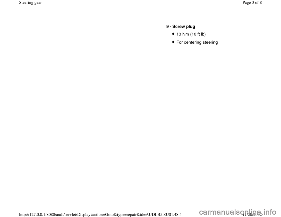 AUDI A4 1995 B5 / 1.G Suspension Steering Gear Assembly Workshop Manual 9 -
Screw plug
13 Nm (10 ft lb)For centering steering
Pa
ge 3 of 8 Steerin
g gea
r
11/20/2002 htt
p://127.0.0.1:8080/audi/servlet/Dis
play?action=Goto&t
yp
e=re
pair&id=AUDI.B5.SU01.48.4 AUDI A4 1995 B5 / 1.G Suspension Steering Gear Assembly Workshop Manual 9 -
Screw plug
13 Nm (10 ft lb)For centering steering
Pa
ge 3 of 8 Steerin
g gea
r
11/20/2002 htt
p://127.0.0.1:8080/audi/servlet/Dis
play?action=Goto&t
yp
e=re
pair&id=AUDI.B5.SU01.48.4