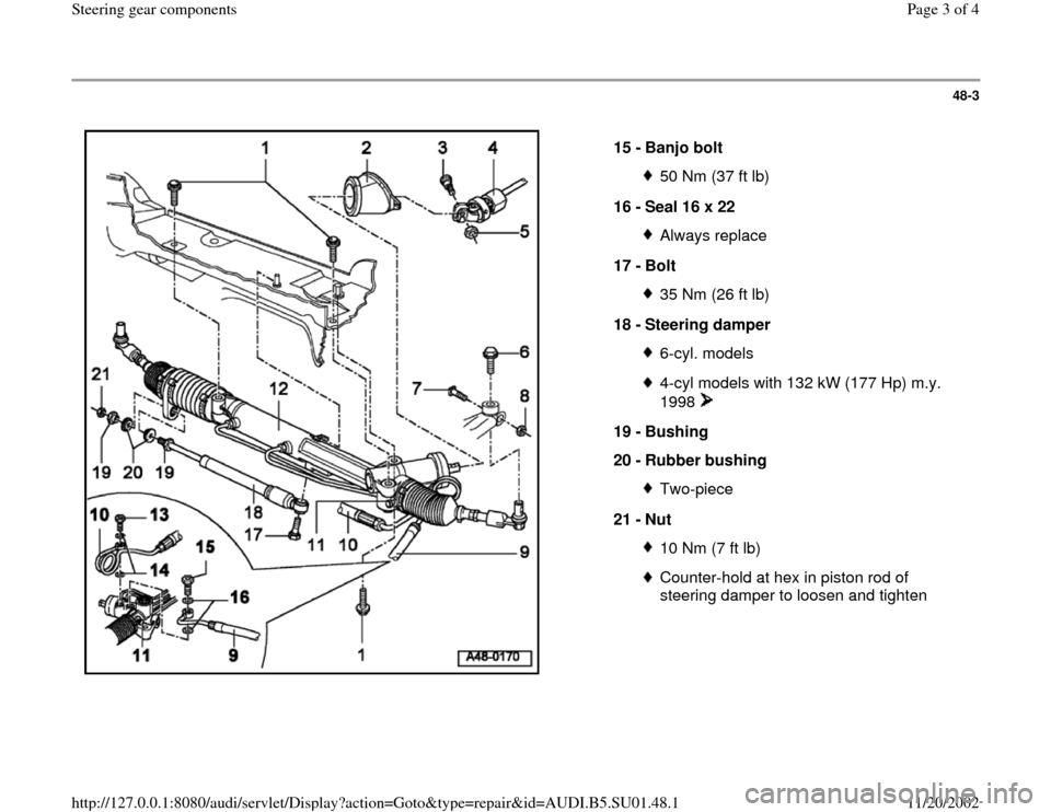 AUDI A4 2000 B5 / 1.G Suspension Steering Gear Components Workshop Manual 48-3
15 -
Banjo bolt
50 Nm (37 ft lb)
16 -
Seal 16 x 22 Always replace
17 -
Bolt 35 Nm (26 ft lb)
18 -
Steering damper 6-cyl. models4-cyl models with 132 kW (177 Hp) m.y.
1998
19 -
Bushi AUDI A4 2000 B5 / 1.G Suspension Steering Gear Components Workshop Manual 48-3
15 -
Banjo bolt
50 Nm (37 ft lb)
16 -
Seal 16 x 22 Always replace
17 -
Bolt 35 Nm (26 ft lb)
18 -
Steering damper 6-cyl. models4-cyl models with 132 kW (177 Hp) m.y.
1998
19 -
Bushi