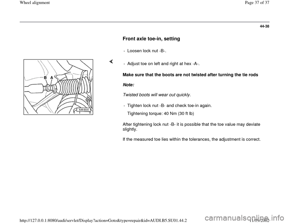 AUDI A4 1999 B5 / 1.G Suspension Wheel Alignment Owners Guide 44-38
      
Front axle toe-in, setting
 
     
- Loosen lock nut -B-.
    
Make sure that the boots are not twisted after turning the tie rods 
Note:  
Twisted boots will wear out quickly. 
After tig
