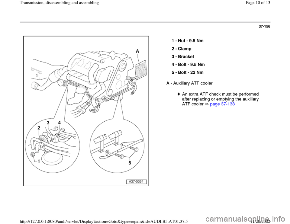AUDI A8 1997 D2 / 1.G 01V Transmission Assembly Workshop Manual 37-156
 
  
A - Auxiliary ATF cooler  1 - 
Nut - 9.5 Nm 
2 - 
Clamp 
3 - 
Bracket 
4 - 
Bolt - 9.5 Nm 
5 - 
Bolt - 22 Nm 
An extra ATF check must be performed 
after replacing or emptying the auxiliar