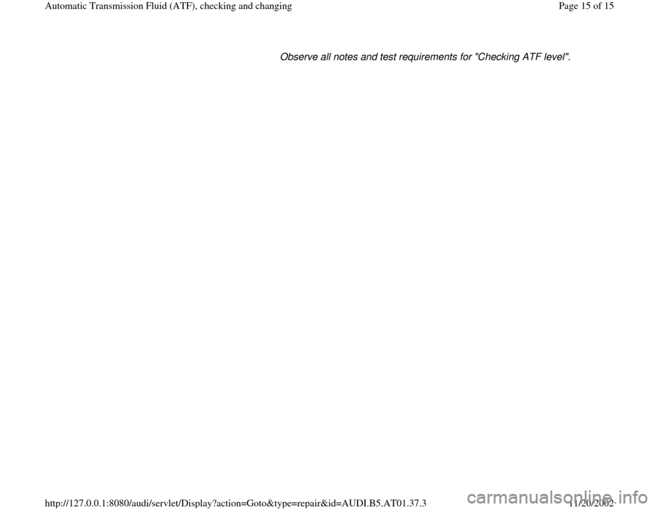 AUDI A6 2001 C5 / 2.G 01V Transmission ATF Checking And Changing User Guide Observe all notes and test requirements for "Checking ATF level". 
Pa
ge 15 of 15 Automatic Transmission Fluid 
(ATF
), checkin
g and chan
ging
11/20/2002 htt
p://127.0.0.1:8080/audi/servlet/Dis
play?