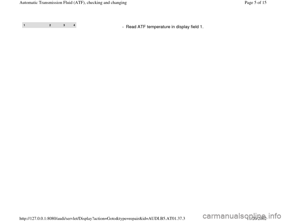 AUDI A4 1997 B5 / 1.G 01V Transmission ATF Checking And Changing Workshop Manual 1 
2 
3 
4
-  Read ATF temperature in display field 1.
Pa
ge 5 of 15 Automatic Transmission Fluid 
(ATF
), checkin
g and chan
ging
11/20/2002 htt
p://127.0.0.1:8080/audi/servlet/Dis
play?action=Goto&t