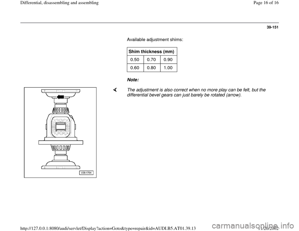 AUDI A4 1999 B5 / 1.G 01V Transmission Rear Differential Assembly User Guide 39-151
       Available adjustment shims:  
     
Shim thickness (mm)  
0.50  0.70  0.90  
0.60  0.80  1.00  
     
Note:  
    
The adjustment is also correct when no more play can be felt, but the 
