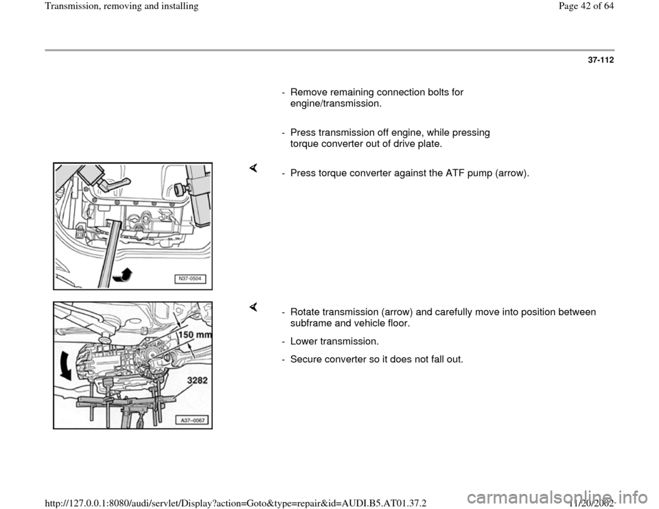 AUDI A8 2000 D2 / 1.G 01V Transmission Remove And Install Owners Guide 37-112
      
-  Remove remaining connection bolts for 
engine/transmission. 
     
-  Press transmission off engine, while pressing 
torque converter out of drive plate. 
    
-  Press torque convert