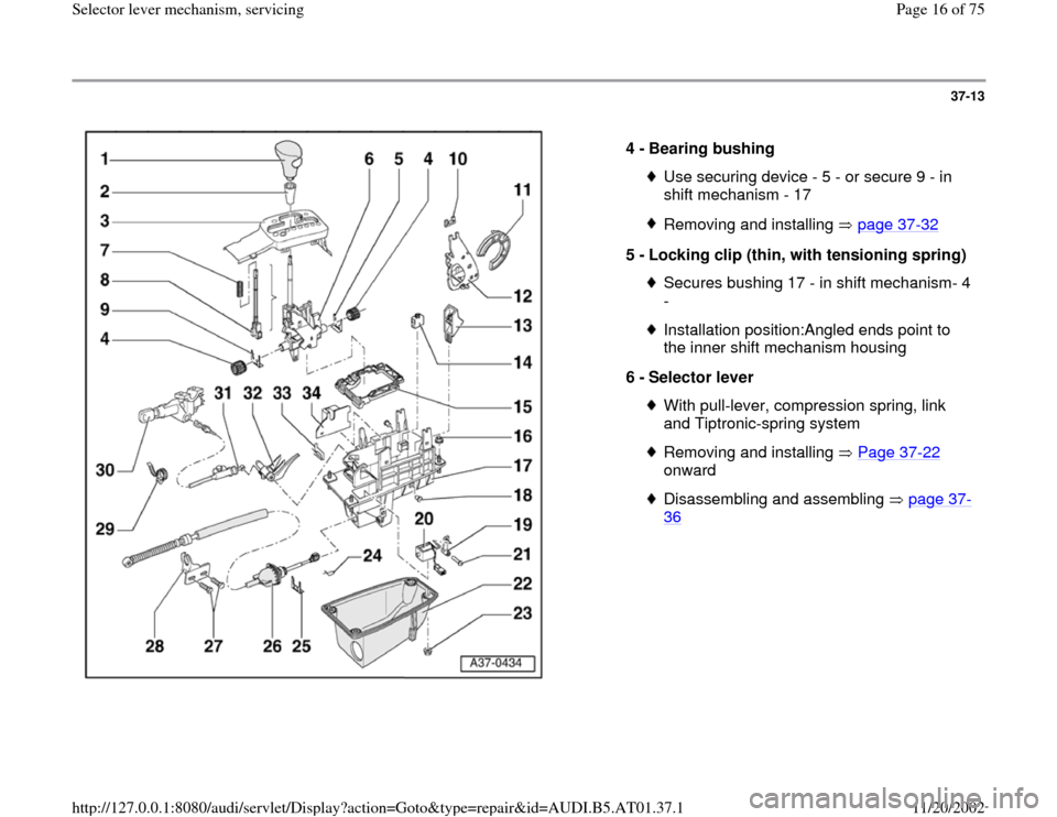 AUDI A6 2001 C5 / 2.G 01V Transmission Select Lever Mechanism User Guide 37-13
 
  
4 - 
Bearing bushing 
Use securing device - 5 - or secure 9 - in 
shift mechanism - 17 Removing and installing   page 37
-32
5 - 
Locking clip (thin, with tensioning spring) 
Secures bushin