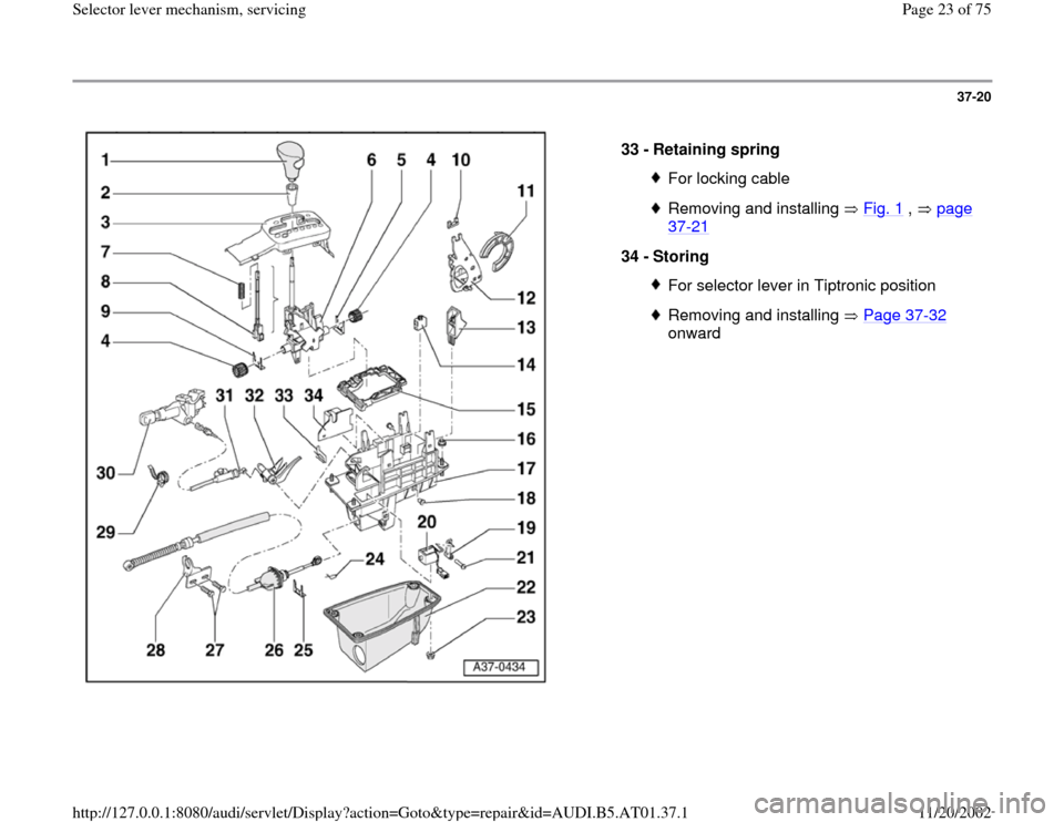AUDI A6 1999 C5 / 2.G 01V Transmission Select Lever Mechanism Owners Manual 37-20
 
  
33 - 
Retaining spring 
For locking cableRemoving and installing   Fig. 1
 ,   page 
37
-21
 
34 - 
Storing 
For selector lever in Tiptronic positionRemoving and installing   Page 37
-32
 
