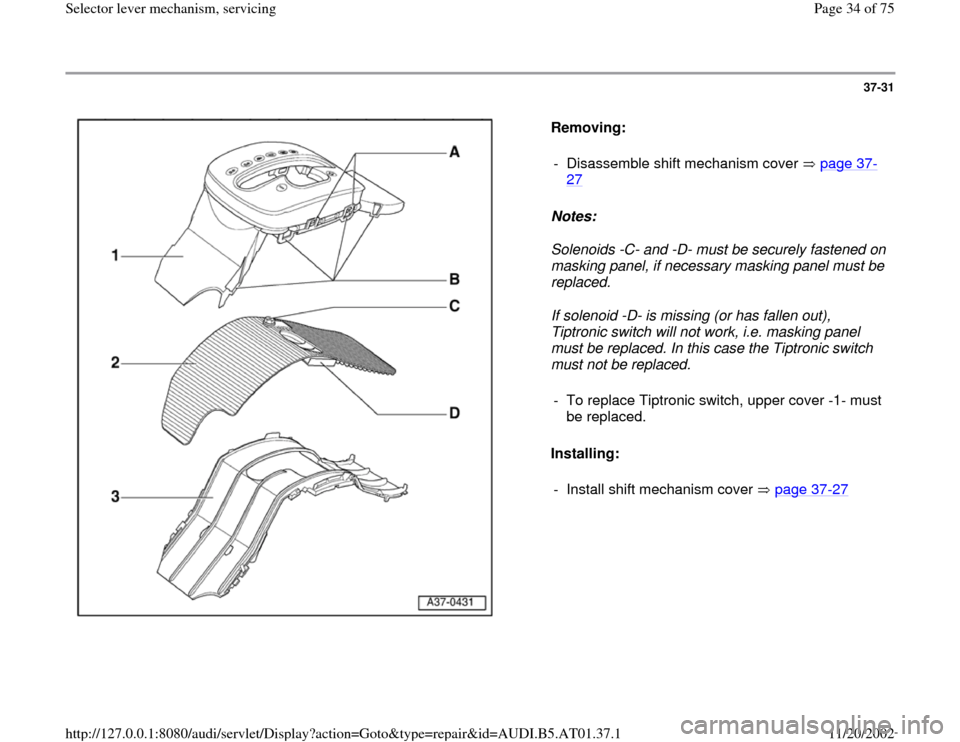 AUDI A6 2000 C5 / 2.G 01V Transmission Select Lever Mechanism Owners Guide 37-31
 
  
Removing:  
Notes:  
Solenoids -C- and -D- must be securely fastened on 
masking panel, if necessary masking panel must be 
replaced. 
If solenoid -D- is missing (or has fallen out), 
Tiptr