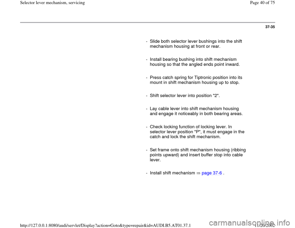 AUDI A4 2000 B5 / 1.G 01V Transmission Select Lever Mechanism Owners Guide 37-35
      
-  Slide both selector lever bushings into the shift 
mechanism housing at front or rear. 
     
-  Install bearing bushing into shift mechanism 
housing so that the angled ends point inw