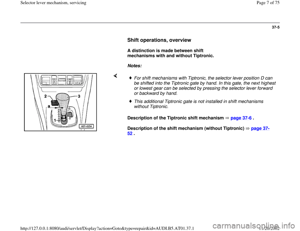 AUDI A4 2000 B5 / 1.G 01V Transmission Select Lever Mechanism Workshop Manual 37-5
      
Shift operations, overview
 
     
A distinction is made between shift 
mechanisms with and without Tiptronic.  
     
Notes:  
    
Description of the Tiptronic shift mechanism   page 37
