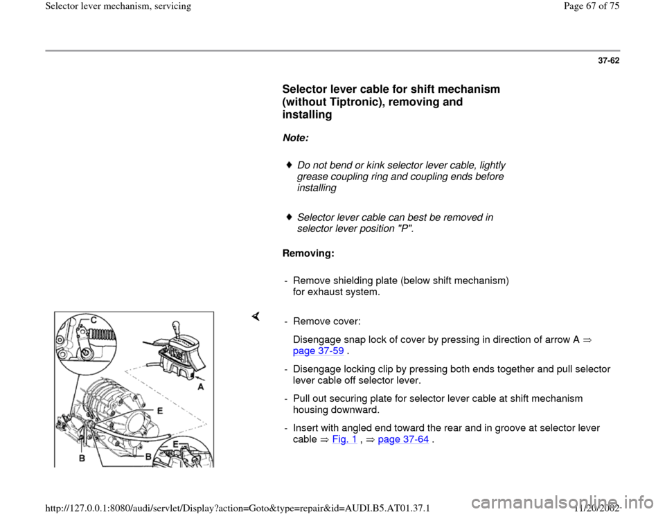 AUDI A6 1997 C5 / 2.G 01V Transmission Select Lever Mechanism Repair Manual 37-62
      
Selector lever cable for shift mechanism 
(without Tiptronic), removing and 
installing
 
     
Note:  
     
Do not bend or kink selector lever cable, lightly 
grease coupling ring and c