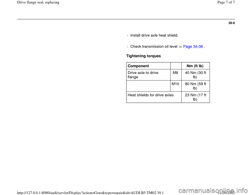 AUDI A4 1996 B5 / 1.G 01A Transmission Final Drive Flange Seal Workshop Manual 39-6
      
-  Install drive axle heat shield.
     
-  Check transmission oil level   Page 34
-38
 .
     
Tightening torques  
     
Component  
  
Nm (ft lb)  
Drive axle to drive 
flange  M8   40 