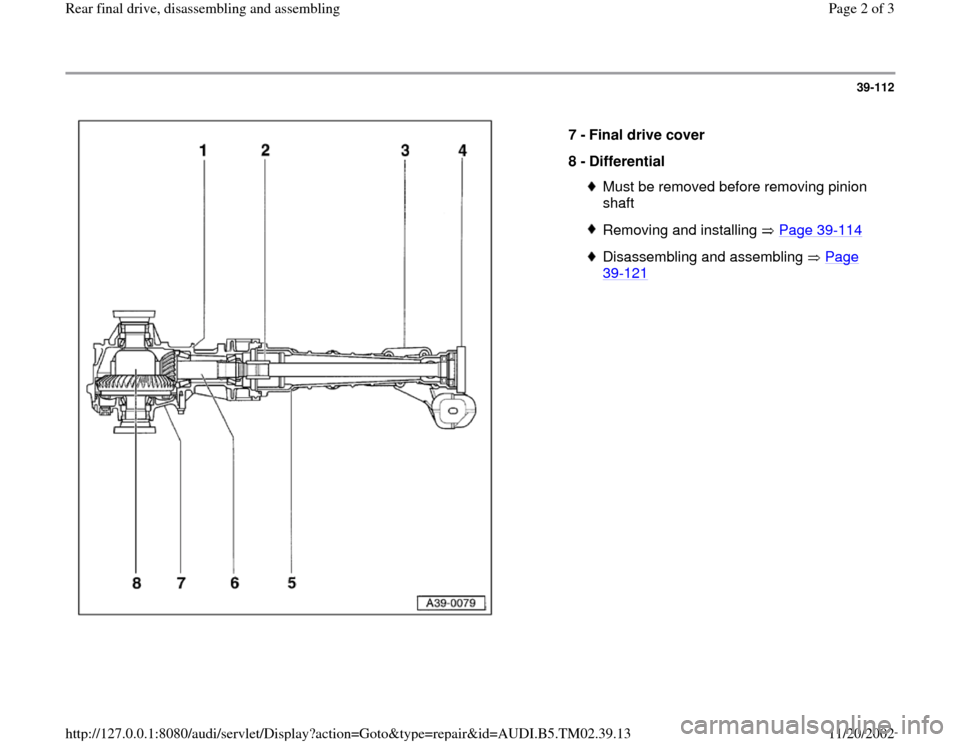 AUDI A4 1999 B5 / 1.G 01A Transmission Rear Final Drive Assembly Workshop Manual 39-112
 
  
7 - 
Final drive cover 
8 - 
Differential 
Must be removed before removing pinion 
shaft Removing and installing   Page 39
-114
Disassembling and assembling   Page 39
-121
 
Pa
ge 2 of 3 R