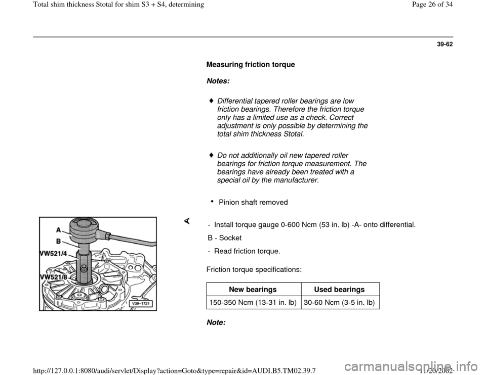 AUDI A4 1999 B5 / 1.G 01A Transmission Total Shim Thickness Workshop Manual 39-62
      
Measuring friction torque  
     
Notes:  
     
Differential tapered roller bearings are low 
friction bearings. Therefore the friction torque 
only has a limited use as a check. Correct