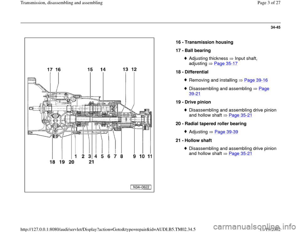 AUDI A4 1999 B5 / 1.G 01A Transmission Assembly Workshop Manual 34-45
 
  
16 - 
Transmission housing 
17 - 
Ball bearing 
Adjusting thickness   Input shaft, 
adjusting  Page 35
-17
 
18 - 
Differential 
Removing and installing   Page 39
-16
Disassembling and asse