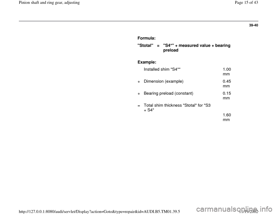 AUDI A4 1999 B5 / 1.G 01W Transmission Pinion Shaft Ring Gear Adjustment User Guide 39-40
      
Formula:  
"Stotal"  
=  
"S4*" + measured value + bearing 
preload  
     
Example:  
  
   Installed shim "S4*"   1.00 
mm  
+   Dimension (example)   0.45 
mm  
+   Bearing preload (co