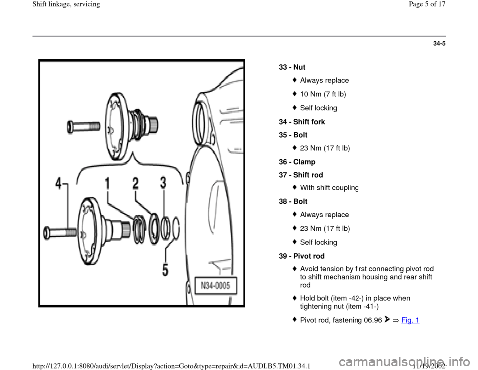 AUDI A4 2000 B5 / 1.G 01W Transmission Shift Linkage And Servicing Workshop Manual 34-5
 
  
33 - 
Nut 
Always replace10 Nm (7 ft lb)Self locking
34 - 
Shift fork 
35 - 
Bolt 23 Nm (17 ft lb)
36 - 
Clamp 
37 - 
Shift rod With shift coupling
38 - 
Bolt Always replace23 Nm (17 ft lb)S