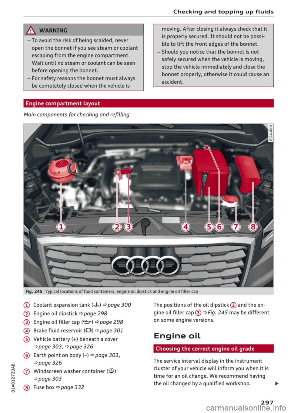 AUDI Q2 2021  Owner´s Manual 
Checking and topping up fluids 
A WARNING 
- To avoid the risk of being scalded, never 
open the bonnet if
 you
 see steam or coolant 
escaping from the engine compartment. 
Wait until no steam or co