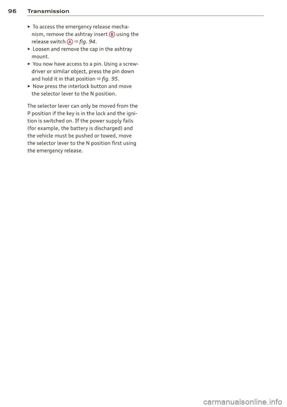AUDI A4 SEDAN 2013  Owners Manual 96  Transmi ssion 
• To access  the  emergency  release  mecha ­
nism,  remove  the  ashtray  insert @ using  the 
release  switch@~ 
fig. 94. 
• Loosen  and  remove  the  cap  in the  ashtray 
m