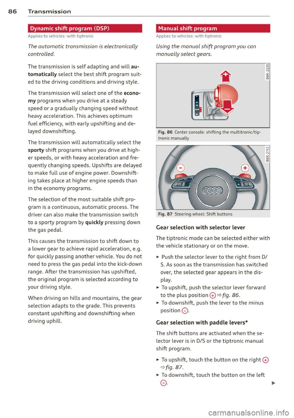 AUDI A5 COUPE 2013 Manual Online 86 Transmis sion
Dynamic shift program (DSP)
App lies to vehicles: with tiptronic
The automatic transmission is el ectron ically
controlled .
The transmission is self adapting a nd will AUDI A5 COUPE 2013 Manual Online 86 Transmis sion
Dynamic shift program (DSP)
App lies to vehicles: with tiptronic
The automatic transmission is el ectron ically
controlled .
The transmission is self adapting a nd will