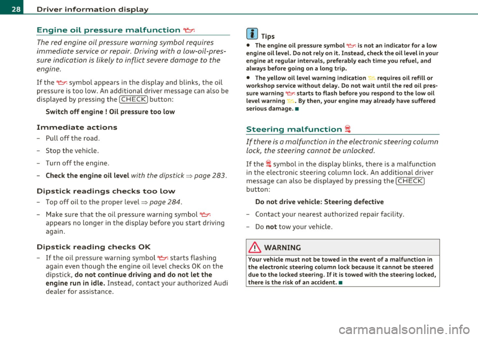 AUDI A6 2011  Owners Manual Driver  information  display 
Engine  oil  pressure  malfunction 
~ 
The red engine  oil pressure  warning  symbol  requires 
immediate  service  or repair.  Driving with  a low-oil-pres­
sure  indic