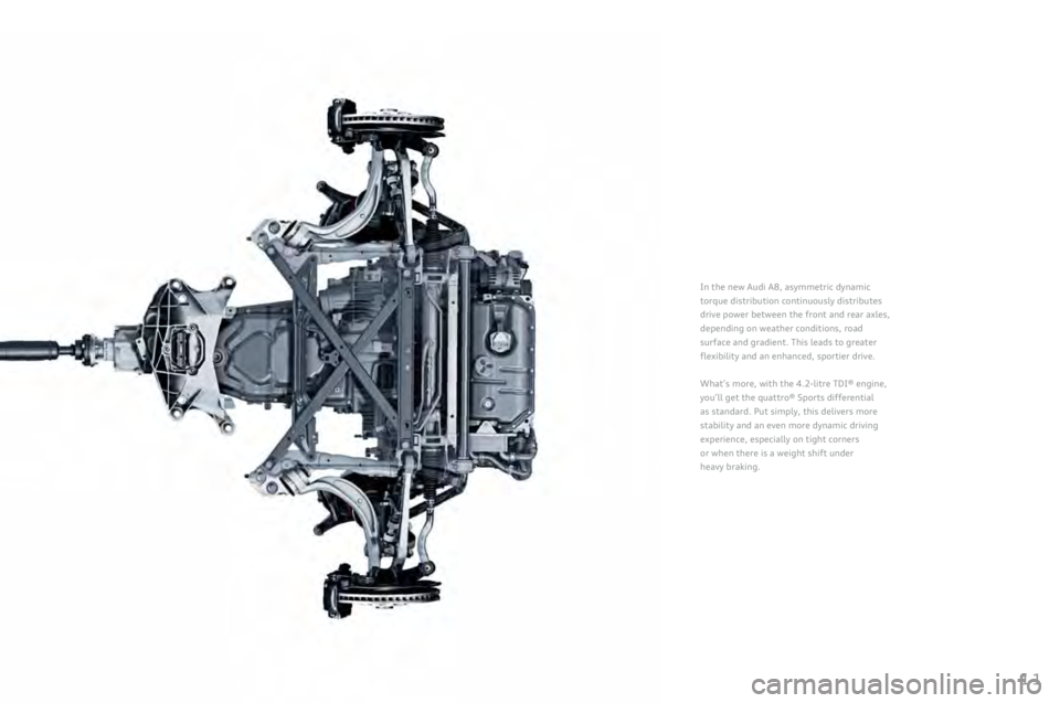 AUDI A8 2011 User Guide 
11
In	the	new	Audi	A8,	asymmetric	dynamic	
torque
	distribution	continuously	distributes	
drive
	power	between	the	front	and	rear	axles,	
depending
	on	weather	conditions,	road	
surface
	and	gradient