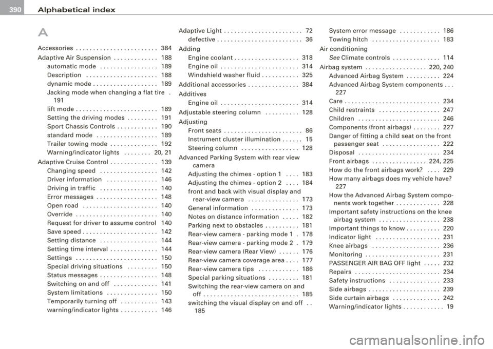 AUDI S8 2009 Owners Manual __ _!_A~ l~p~ h~ a~ b~e~ t:!:ic~a~ l _!:i n~ d~e~ x~ --------------------------------------------
A
Accessories . . . . . . . . . . . . . . . . . . . . . . . . 384
Adaptive Air Suspension AUDI S8 2009 Owners Manual __ _!_A~ l~p~ h~ a~ b~e~ t:!:ic~a~ l _!:i n~ d~e~ x~ --------------------------------------------
A
Accessories . . . . . . . . . . . . . . . . . . . . . . . . 384
Adaptive Air Suspension