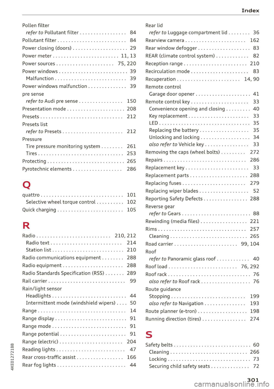 AUDI E-TRON 2019 Owners Manual 4KE012721BB
Index
Pollen filter
refer to Pollutant filter................. 84
Pollutant filter. 2.2.0.2... 0. eee eee eee eee 84
Power closing (doors)..............000008 29
POWER METER si:cv AUDI E-TRON 2019 Owners Manual 4KE012721BB
Index
Pollen filter
refer to Pollutant filter................. 84
Pollutant filter. 2.2.0.2... 0. eee eee eee eee 84
Power closing (doors)..............000008 29
POWER METER si:cv