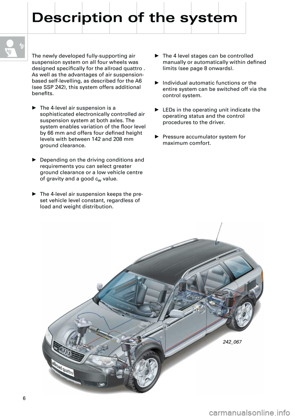 AUDI A6 ALLROAD 1999 C5 / 2.G Pneumatic Suspension System
6
Description of the system
• The 4 level stages can be controlled
manually or automatically within defined
limits (see page 8 onwards).
• Individual automatic functions or the
entire syst AUDI A6 ALLROAD 1999 C5 / 2.G Pneumatic Suspension System
6
Description of the system
• The 4 level stages can be controlled
manually or automatically within defined
limits (see page 8 onwards).
• Individual automatic functions or the
entire syst