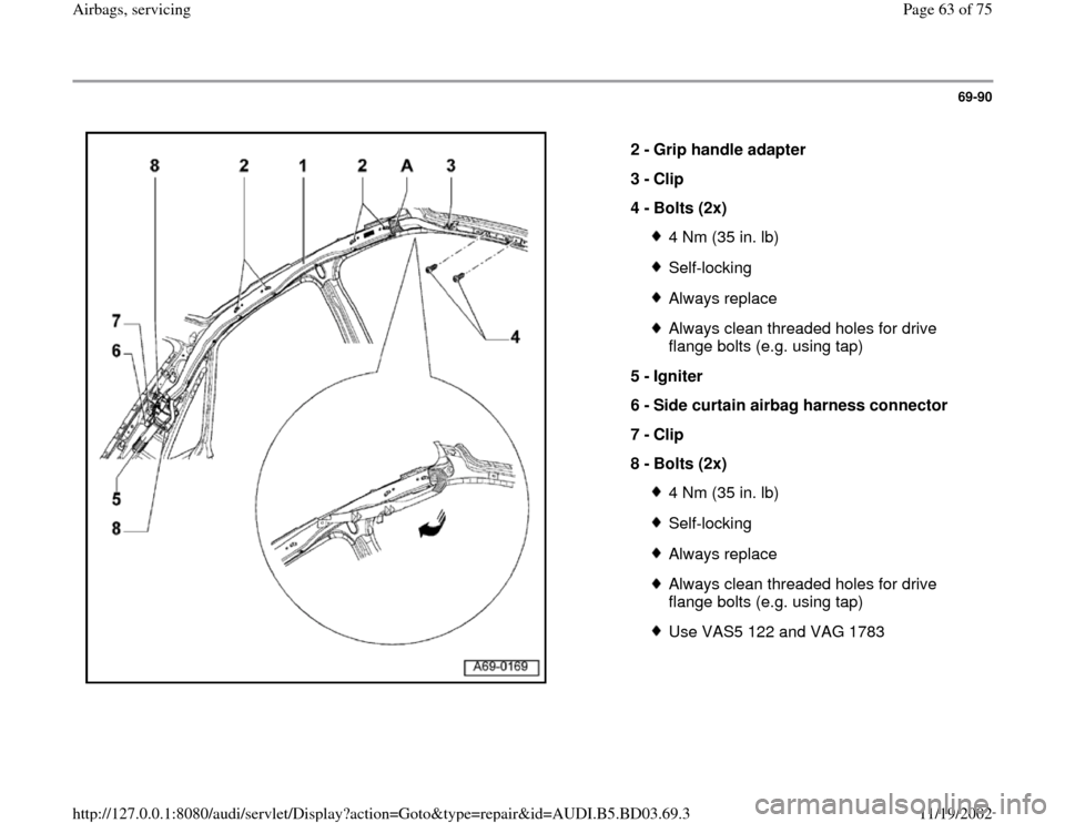AUDI A4 1996 B5 / 1.G Airbag Service Workshop Manual 69-90
 
  
2 - 
Grip handle adapter 
3 - 
Clip 
4 - 
Bolts (2x) 
4 Nm (35 in. lb)Self-lockingAlways replaceAlways clean threaded holes for drive 
flange bolts (e.g. using tap) 
5 - 
Igniter 
6 - 
Side