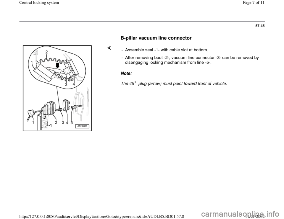 AUDI A4 1998 B5 / 1.G Central Locking System Workshop Manual 57-45
      
B-pillar vacuum line connector
 
    
Note:  
The 45  plug (arrow) must point toward front of vehicle.  -  Assemble seal -1- with cable slot at bottom.
-  After removing boot -2-, vacuum 