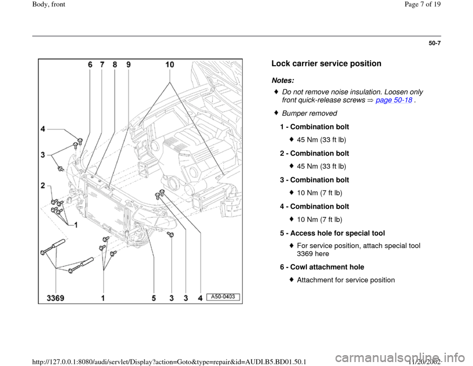 AUDI A4 1996 B5 / 1.G Front End Workshop Manual 50-7
 
  
Lock carrier service position
 
Notes: 
 
Do not remove noise insulation. Loosen only 
front quick-release screws   page 50
-18
 . 
 Bumper removed
1 - 
Combination bolt 
45 Nm (33 ft lb)
2 