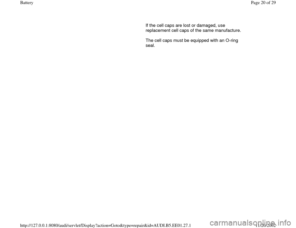 AUDI A4 2000 B5 / 1.G Battery User Guide       If the cell caps are lost or damaged, use 
replacement cell caps of the same manufacture.  
      The cell caps must be equipped with an O-ring 
seal.  
Pa
ge 20 of 29 Batter
y
11/20/2002 htt
p: