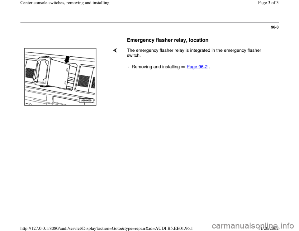 AUDI A4 2000 B5 / 1.G Center Console Switches Workshop Manual 96-3
      
Emergency flasher relay, location
 
    
The emergency flasher relay is integrated in the emergency flasher 
switch.  
-  Removing and installing   Page 96
-2 .
Pa
ge 3 of 3 Center console